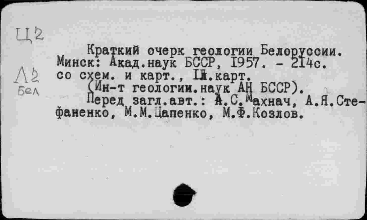 ﻿Краткий очерк геологии Белоруссии. Минск: Акад.наук БССР, 1957. - 214с.
Д2 00 с5£м* и карт., Іі.карт.
СИн-т геологии.наук АН БССР).
Перед загл.авт. : А.СЛахнач, А.Я.Сте фаненко, М.М.Цапенко, М.Ф.Козлов.